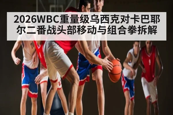 2026WBC重量级乌西克对卡巴耶尔二番战头部移动与组合拳拆解